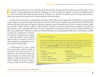 81
Guía-Cuaderno 3: Atención educativa de alumnos y alumnas con discapacidad intelectual
En nuestro país la educación inicial comienza desde los 45 días de nacido hasta los dos años once meses de edad.10
En ese
periodo, el niño progresivamente adquiere el lenguaje, se sienta sin diﬁcultad, aprende a caminar, es independiente en
ciertas actividades de cuidado personal (vestirse, alimentarse e ir al baño), se relaciona con otros niños/niñas, jóvenes y
adultos por periodos de tiempo cortos, fundamentalmente de manera lúdica.
En el caso de un niño o niña con discapacidad intelectual, el desarrollo de estas capacidades y habilidades se puede postergar
cierto tiempo y es a través de la observación que el o la docente realiza en sus actividades, que puede detectar manifestaciones
de desarrollos más lentos que el del grupo en general en aspectos como: el desarrollo motor (sentarse, gatear y caminar, balbu-
cear, aprender a hablar, alcanzar y agarrar y soltar objetos), diﬁcultad en procesos de pensamiento y aspectos socio-afectivos
(para recordar cosas, comprender las normas sociales, comprender las consecuencias de sus acciones, resolver problemas, ha-
blar), lo que puede estar indicando un trastorno del desarrollo debido a una discapacidad intelectual. En este sentido, también
se tomará en consideración la informa-
ción ofrecida al respecto por los padres
o madres de familia, quienes podrán
aportar datos muy precisos sobre los
avances regulares o esperados de sus hi-
jos o hijas, o la falta de ellos.
La identiﬁcación de niños o niñas
con discapacidad intelectual, desde la
educación inicial, permite poner a su
disposición una intervención educativa
oportuna desde los primeros años que
asegure su máximo desarrollo y su for-
mación integral. Por lo tanto, la educa-
ción que se dé en los Centros de Educa-
10 SEP-DGEI. (2009). Lineamientos de la Educación Inicial Indígena. México: SEP
Pon atención a lo siguiente:
Para encontrar indicadores de una posible discapacidad intelectual, es importante observar las acti-
vidades que realizan las niñas y los niños. Quienes presentan esta condición pueden mostrar retrasos
o diﬁcultades en varias de las siguientes destrezas, habilidades o desarrollos (Nota: una sola de estas
características de manera aislada no podrá ser catalogada como discapacidad intelectual, ya que
ésta es una condición que tiene efectos sobre el desarrollo general del individuo.):
Retraso en:
1. Sentarse, gatear o caminar
2. Balbucear
3. Aprender a hablar
4. Alcanzar y empeñar juguetes
5. En sonreír espontáneamente
Diﬁcultad para:
1. Recordar cosas
2. Comprender las normas sociales
3. Comprender las consecuencias de sus acciones
4. Resolver problemas
5. Hablar
Discapacida intelectual.indd 81 26/11/13 09:13
 