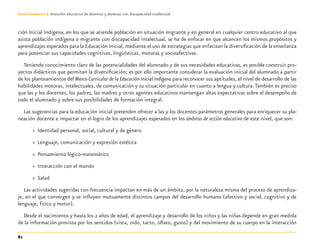 82
Guía-Cuaderno 3: Atención educativa de alumnos y alumnas con discapacidad intelectual
ción Inicial Indígena, en los que se atiende población en situación migrante y en general en cualquier centro educativo al que
asista población indígena o migrante con discapacidad intelectual, se ha de enfocar en que alcancen los mismos propósitos y
aprendizajes esperados para la Educación Inicial, mediante el uso de estrategias que enfatizan la diversiﬁcación de la enseñanza
para potenciar sus capacidades cognitivas, lingüísticas, motoras y socioafectivas.
Teniendo conocimiento claro de las potencialidades del alumnado y de sus necesidades educativas, es posible construir pro-
yectos didácticos que permitan la diversiﬁcación; es por ello importante considerar la evaluación inicial del alumnado a partir
de los planteamientos del Marco Curricular de la Educación Inicial Indígena para reconocer sus aptitudes, el nivel de desarrollo de las
habilidades motoras, intelectuales, de comunicación y su situación particular en cuanto a lengua y cultura.También es preciso
que las y los docentes, los padres, las madres y otros agentes educativos mantengan altas expectativas sobre el desempeño de
todo el alumnado y sobre sus posibilidades de formación integral.
Las sugerencias para la educación inicial pretenden ofrecer a las y los docentes parámetros generales para enriquecer su pla-
neación docente e impactar en el logro de los aprendizajes esperados en los ámbitos de acción educativa de este nivel, que son:
» Identidad personal, social, cultural y de género
» Lenguaje, comunicación y expresión estética
» Pensamiento lógico-matemático
» Interacción con el mundo
» Salud
Las actividades sugeridas con frecuencia impactan en más de un ámbito, por la naturaleza misma del proceso de aprendiza-
je, en el que convergen y se inﬂuyen mutuamente distintos campos del desarrollo humano (afectivo y social, cognitivo y de
lenguaje, físico y motor).
Desde el nacimiento y hasta los 2 años de edad, el aprendizaje y desarrollo de los niños y las niñas depende en gran medida
de la información provista por los sentidos (vista, oído, tacto, olfato, gusto) y del movimiento de su cuerpo en la interacción
Discapacida intelectual.indd 82 26/11/13 09:13
 