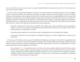 83
Guía-Cuaderno 3: Atención educativa de alumnos y alumnas con discapacidad intelectual
con su entorno. Mirar, tomar, escuchar, sentir su cuerpo, manipular objetos concretos permite al niño o la niña conocer el es-
pacio y las cosas que le rodean.
Un niño o niña con discapacidad intelectual transita por los mismos momentos de desarrollo cognitivo, motor, biológico,
afectivo y social que cualquier otro individuo; sin embargo, no siempre culminan en el mismo logro, ni se da en los mismos
tiempos; en otras palabras, existirán algunas limitaciones o le llevará un poco más de tiempo dependiendo de las condiciones
particulares de cada persona y de las oportunidades de apoyo que se les brinde en cada contexto. Es por esta razón que la es-
timulación temprana en educación inicial representa un medio idóneo para asegurar su desarrollo integral, para estimular su
capacidad sensorial y su capacidad de atención, para que el niño o la niña con discapacidad intelectual construya conceptos
sobre el entorno, a partir de la organización de experiencias de aprendizaje que:
» Estimulen y favorezcan el uso de todos los sentidos (vista, olfato, gusto, tacto y audición), para la percepción de
objetos, su uso en la vida cotidiana y el establecimiento de diferencias o relaciones con otros objetos a partir del re-
conocimiento de sus características, etcétera.
» Promuevan permanentemente su movimiento corporal, el desplazamiento y la manipulación de objetos.
» Favorezcan la interacción con los compañeros y compañeras del grupo, y con otros integrantes de la escuela y de la
comunidad.
En el aula y con las familias existe una gran diversidad de actividades que contribuyen a desarrollar las capacidades de los
niños y las niñas, y a estimular sus procesos de percepción.Ninguno de los sentidos podrá estar descuidado, se deberá estimular
todos de manera sistemática y continua en ambientes donde todo tenga sentido y razón de ser y, especialmente, en los que
puedan desarrollarse y aprender jugando y divirtiéndose.
» Para estimular el tacto es importante animar a los niños y las niñas a explorar objetos de distintas formas, pesos y
tamaños (frutas, piedras, plantas, utensilios, juguetes, entre otros) así como materiales de diversas texturas, consis-
tencias y temperaturas (semillas, papillas, telas, polvos, líquidos). En casa, acariciarlo, hacerle cosquillas y motivarlo a
establecer contacto físico con sus padres y hermanos, son aspectos que no sólo favorecen su percepción y aprendizaje
sino también su desarrollo afectivo y emocional.
Discapacida intelectual.indd 83 26/11/13 09:13
 