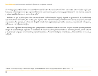 86
Guía-Cuaderno 3: Atención educativa de alumnos y alumnas con discapacidad intelectual
mediante juegos verbales.Se les brinda también la oportunidad de ser escuchados en las actividades cotidianas del hogar y en
la escuela, así como promover que expresen libremente sus emociones, pensamientos y aprendizajes. De esta manera, cada uno
y cada una podrá alcanzar un óptimo desarrollo.12
La forma en que los niños y las niñas van descubriendo las funciones del lenguaje depende en gran medida de las relaciones
que se establecen entre ellos, los adultos y los objetos; estas interacciones les permiten saber que ciertas acciones provocan
una reacción. Por ejemplo, el niño o niña dirige la mirada hacia algún objeto y el adulto reacciona preguntándole si lo quiere,
se lo acerca o le indica su nombre.
En la tabla siguiente se muestran algunos ejemplos de actividades a través de las cuales los y las docentes pueden promover
el logro de los aprendizajes esperados en los ámbitos de acción educativa ya mencionados (1.Identidad personal, social, cultural
y de género; 2.Lenguaje, comunicación y expresión estética; 3.Pensamiento lógico matemático; 4.Interacción con el mundo, y
5. Salud).
12 SEP-DGEI. (2010). Marco curricular de la Educación Inicial Indígena. Un campo de la diversidad. Fascículo III. Caracterización del servicio. México: SEP-DGEI., p. 37.
Discapacida intelectual.indd 86 26/11/13 09:13
 