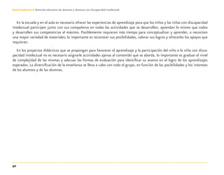 90
Guía-Cuaderno 3: Atención educativa de alumnos y alumnas con discapacidad intelectual
En la escuela y en el aula es necesario ofrecer las experiencias de aprendizaje para que los niños y las niñas con discapacidad
intelectual participen junto con sus compañeros en todas las actividades que se desarrollen, aprendan lo mismo que todos
y desarrollen sus competencias al máximo. Posiblemente requieran más tiempo para conceptualizar y aprender, o necesiten
una mayor variedad de materiales; lo importante es reconocer sus posibilidades, valorar sus logros y ofrecerles los apoyos que
requieran.
En los proyectos didácticos que se propongan para favorecer el aprendizaje y la participación del niño o la niña con disca-
pacidad intelectual no es necesario asignarle actividades ajenas al contenido que se aborda, lo importante es graduar el nivel
de complejidad de las mismas y adecuar las formas de evaluación para identiﬁcar su avance en el logro de los aprendizajes
esperados. La diversiﬁcación de la enseñanza se lleva a cabo con todo el grupo, en función de las posibilidades y los intereses
de los alumnos y de las alumnas.
Discapacida intelectual.indd 90 26/11/13 09:13
 