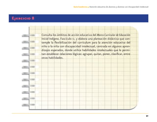 91
Guía-Cuaderno 3: Atención educativa de alumnos y alumnas con discapacidad intelectual
Ejercicio 8
Consulta los ámbitos de acción educativa del Marco Curricular de Educación
Inicial Indígena, Fascículo IV, y elabora una planeación didáctica que con-
temple la ﬂexibilización del currículum para la atención educativa del
niño o la niña con discapacidad intelectual, centrada en algunos apren-
dizajes esperados, donde utilice habilidades intelectuales que le permi-
tan establecer relaciones lógicas: agrupar, quitar, poner, clasiﬁcar, entre
otras habilidades.
Discapacida intelectual.indd 91 26/11/13 09:13
 