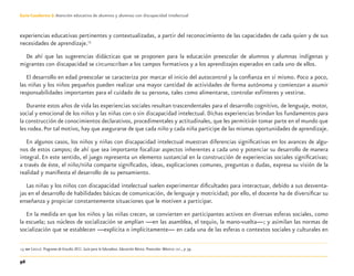 96
Guía-Cuaderno 3: Atención educativa de alumnos y alumnas con discapacidad intelectual
experiencias educativas pertinentes y contextualizadas, a partir del reconocimiento de las capacidades de cada quien y de sus
necesidades de aprendizaje.13
De ahí que las sugerencias didácticas que se proponen para la educación preescolar de alumnos y alumnas indígenas y
migrantes con discapacidad se circunscriban a los campos formativos y a los aprendizajes esperados en cada uno de ellos.
El desarrollo en edad preescolar se caracteriza por marcar el inicio del autocontrol y la conﬁanza en sí mismo. Poco a poco,
las niñas y los niños pequeños pueden realizar una mayor cantidad de actividades de forma autónoma y comienzan a asumir
responsabilidades importantes para el cuidado de su persona, tales como alimentarse, controlar esfínteres y vestirse.
Durante estos años de vida las experiencias sociales resultan trascendentales para el desarrollo cognitivo, de lenguaje, motor,
social y emocional de los niños y las niñas con o sin discapacidad intelectual. Dichas experiencias brindan los fundamentos para
la construcción de conocimientos declarativos, procedimentales y actitudinales, que les permitirán tomar parte en el mundo que
les rodea. Por tal motivo, hay que asegurarse de que cada niño y cada niña participe de las mismas oportunidades de aprendizaje.
En algunos casos, los niños y niñas con discapacidad intelectual muestran diferencias signiﬁcativas en los avances de algu-
nos de estos campos; de ahí que sea importante focalizar aspectos inherentes a cada uno y potenciar su desarrollo de manera
integral. En este sentido, el juego representa un elemento sustancial en la construcción de experiencias sociales signiﬁcativas;
a través de éste, el niño/niña comparte signiﬁcados, ideas, explicaciones comunes, preguntas o dudas, expresa su visión de la
realidad y maniﬁesta el desarrollo de su pensamiento.
Las niñas y los niños con discapacidad intelectual suelen experimentar diﬁcultades para interactuar, debido a sus desventa-
jas en el desarrollo de habilidades básicas de comunicación, de lenguaje y motricidad; por ello, el docente ha de diversiﬁcar su
enseñanza y propiciar constantemente situaciones que le motiven a participar.
En la medida en que los niños y las niñas crecen, se convierten en participantes activos en diversas esferas sociales, como
la escuela; sus núcleos de socialización se amplían —en las asamblea, el tequio, la mano-vuelta—; y asimilan las normas de
socialización que se establecen —explícita o implícitamente— en cada una de las esferas o contextos sociales y culturales en
13 SEP (2011). Programa de Estudio 2011. Guía para la Educadora. Educación Básica. Preescolar. México: SEP., p 39.
Discapacida intelectual.indd 96 26/11/13 09:13
 