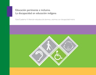 APOYO EDUCATIVO
4
Educación pertinente e inclusiva.
La discapacidad en educación indígena
Guía-Cuaderno 4: Atención educativa de alumnos y alumnas con discapacidad motriz
Guía-Cuaderno4:Atencióneducativadealumnosyalumnascondiscapacidadmotriz
Portada Discapacidad motriz 2013.pdf 1 26/11/13 18:36
 