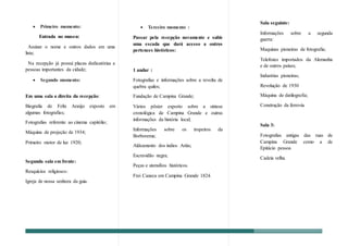  Primeiro momento:
Entrada no museu:
Assinar o nome e outros dados em uma
lista;
Na recepção já possui placas dedicatórias a
pessoas importantes da cidade;
 Segundo momento:
Em uma sala a direita da recepção:
Biografia de Felix Araújo exposto em
algumas fotografias;
Fotografias referente ao cinema capitólio;
Máquina de projeção de 1934;
Primeiro motor de luz 1920;
Segunda sala em frente:
Resquícios religiosos:
Igreja de nossa senhora da guia.
 Terceiro momento :
Passar pela recepção novamente e subir
uma escada que dará acesso a outros
pertences históricos:
1 andar :
Fotografias e informações sobre a revolta de
quebra quilos;
Fundação de Campina Grande;
Vários pôster exporto sobre a síntese
cronológica de Campina Grande e outras
informações da história local;
Informações sobre os tropeiros da
Borborema;
Aldeamento dos índios Ariús;
Escravidão negra;
Peças e utensílios históricos.
Frei Caneca em Campina Grande 1824.
Sala seguinte:
Informações sobre a segunda
guerra:
Maquinas pioneiras de fotografia;
Telefones importados da Alemanha
e de outros países;
Industrias pioneiras;
Revolução de 1930
Máquina de datilografia;
Construção da ferrovia
Sala 3:
Fotografias antigas das ruas de
Campina Grande como a de
Epitácio pessoa
Cadeia velha.
 