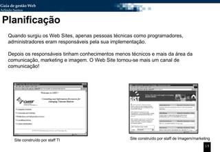Planificação Site construído por staff TI Site construído por staff de Imagem/marketing Quando surgiu os Web Sites, apenas pessoas técnicas como programadores, administradores eram responsáveis pela sua implementação. Depois os responsáveis tinham conhecimentos menos técnicos e mais da área da comunicação, marketing e imagem. O Web Site tornou-se mais um canal de comunicação! 