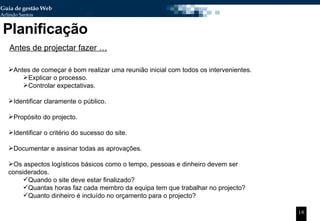 Planificação Antes de começar é bom realizar uma reunião inicial com todos os intervenientes. Explicar o processo. Controlar expectativas. Identificar claramente o público. Propósito do projecto.  Identificar o critério do sucesso do site.  Documentar e assinar todas as aprovações. Os aspectos logísticos básicos como o tempo, pessoas e dinheiro devem ser considerados. Quando o site deve estar finalizado? Quantas horas faz cada membro da equipa tem que trabalhar no projecto? Quanto dinheiro é incluído no orçamento para o projecto? Antes de projectar fazer … 