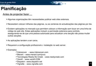 Planificação Algumas organizações têm necessidades publicar web sites extensos.  Necessitam colocar milhares das páginas, ou as centenas do actualizações das páginas por dia. Existem aplicações no mercado que permitem colocar a informação sem tocar em uma linha de código do web site. Estas aplicações incluem a permissão extensiva para controlo, assegurando-se de que uma pessoa autorizada para actualizar uma secção não possa mudar outras secções. As aplicações tendem a ser caros.  Requerem a configuração profissional e  instalação no web server.  Exemplos: Interwoven  - www.interwoven.com  Merant  -  www.merant.com/pvcs  Tecnologias Reedy Do Creek  - www.reedycreek.com  Versifi  - www.versifi.COM  Dispatch -  www.dispatch.net  Vignette  - www.vignette.com  Antes de projectar fazer … 