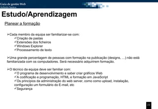 Estudo/Aprendizagem Planear a formação Cada membro da equipa ser familiarizar-se com: Criação de pastas Extensões dos ficheiros  Windows Explorer Processamento de texto Uma grande percentagem de pessoas com formação na publicação (designs, …) não está familiarizada com os computadores. Será necessário adquirirem formação. O técnico da equipa deve ser familiar com: O programa de desenvolvimento e saber criar gráficos Web A codificação e programação, HTML e formação em JavaScript Os princípios da administração do web server, como como upload, instalação, configuração um formulário do E-mail, etc Segurança 