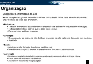 Organização Especificar a informação do Site Com os aspectos logísticos resolvidos coloca-se uma questão: "o que deve  ser colocado no Web Site?” Começa-se então pelo brainstorm. Brainstorm Todos os membros da equipa devem se encontrar-se e discutir em conjunto sem interrupção  Todos propõem ideias sobre o que se pode fazer e incluir Escrever todas as ideias propostas Avaliação O coordenador faz exame da lista de ideias propostas e avalia cada uma de acordo com o publico e finalidade Exame  A única maneira de testar é contactar o público real Selecciona-se um grupo de teste e apresenta-se a lista para o público discutir Aprovação Mostrar o resultado do trabalho anterior ao elemento responsável da entidade cliente Fazer todas as mudanças necessárias Assinar um documento de aprovação! 