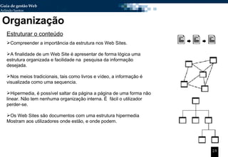Organização Estruturar o conteúdo Compreender a importância da estrutura nos Web Sites. A finalidade de um Web Site é apresentar de forma lógica uma estrutura organizada e facilidade na  pesquisa da informação desejada. Nos meios tradicionais, tais como livros e vídeo, a informação é visualizada como uma sequencia.  Hipermedia, é possível saltar da página a página de uma forma não linear. Não tem nenhuma organização interna. É  fácil o utilizador perder-se. Os Web Sites são documentos com uma estrutura hipermedia Mostram aos utilizadores onde estão, e onde podem. 