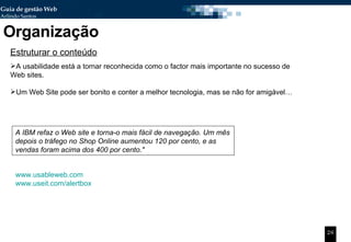 Organização Estruturar o conteúdo A usabilidade está a tornar reconhecida como o factor mais importante no sucesso de Web sites.  Um Web Site pode ser bonito e conter a melhor tecnologia, mas se não for amigável… A IBM refaz o Web site e torna-o mais fácil de navegação. Um mês depois o tráfego no Shop Online aumentou 120 por cento, e as vendas foram acima dos 400 por cento." www.usableweb.com www.useit.com/alertbox 