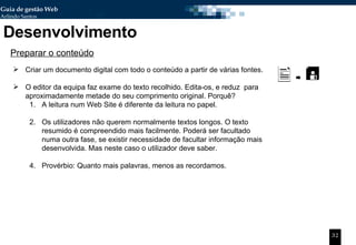 Desenvolvimento Preparar o conteúdo Criar um documento digital com todo o conteúdo a partir de várias fontes. O editor da equipa faz exame do texto recolhido. Edita-os, e reduz  para aproximadamente metade do seu comprimento original. Porquê? A leitura num Web Site é diferente da leitura no papel.  Os utilizadores não querem normalmente textos longos. O texto resumido é compreendido mais facilmente. Poderá ser facultado numa outra fase, se existir necessidade de facultar informação mais desenvolvida. Mas neste caso o utilizador deve saber.  Provérbio: Quanto mais palavras, menos as recordamos. 
