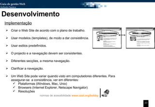 Desenvolvimento Implementação Criar o Web Site de acordo com o plano de trabalho. Usar modelos (templates), de modo a dar consistência. Usar estilos predefinidos. O projecto e a navegação devem ser consistentes. Diferentes secções, a mesma navegação. Clarificar a navegação. Um Web Site pode variar quando visto em computadores diferentes. Para assegurar-se  a consistência, ver em diferentes: Plataformas (Windows, Mac, Unix)  Browsers (Internet Explorer, Netscape Navigator) Resoluções normas de acessibilidade   www.cast.org/bobby 