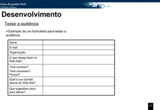 Desenvolvimento Testar a audiência Exemplo de um formulário para testar a audiência. Nome E-mail Organização O que deseja fazer no Web Site? Teve sucesso? Teve insucesso? Porque? Qual a sua opinião acerca do Web Site? Que sugestões daria para alterar? 