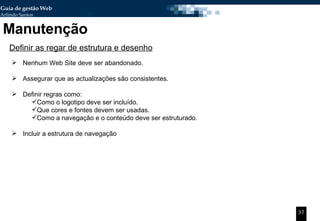 Manutenção Definir as regar de estrutura e desenho Nenhum Web Site deve ser abandonado. Assegurar que as actualizações são consistentes. Definir regras como: Como o logotipo deve ser incluído. Que cores e fontes devem ser usadas. Como a navegação e o conteúdo deve ser estruturado. Incluir a estrutura de navegação 