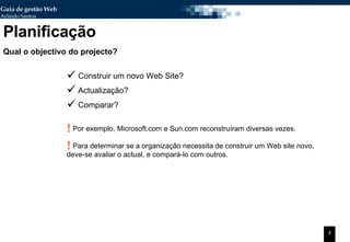 Planificação Qual o objectivo do projecto? Construir um novo Web Site? Actualização? Comparar? Por exemplo, Microsoft.com e Sun.com reconstruíram diversas vezes. Para determinar se a organização necessita de construir um Web site novo, deve-se avaliar o actual, e compará-lo com outros. 