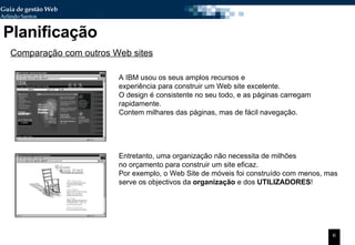 Planificação Comparação com outros Web sites A IBM usou os seus amplos recursos e  experiência para construir um Web site excelente. O design é consistente no seu todo, e as páginas carregam rapidamente.  Contem milhares das páginas, mas de fácil navegação. Entretanto, uma organização não necessita de milhões no orçamento para construir um site eficaz.  Por exemplo, o Web Site de móveis foi construído com menos, mas serve os objectivos da  organização  e dos  UTILIZADORES ! 