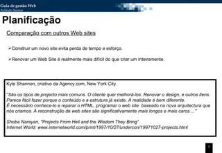 Planificação Comparação com outros Web sites Construir um novo site evita perda de tempo e esforço. Renovar um Web Site é realmente mais difícil do que criar um inteiramente. Kyle Shannon, criativo da Agency.com, New York City. “ São os tipos de projecto mais comuns. O cliente quer melhorá-los. Renovar o design, e outros itens.  Parece fácil fazer porque o conteúdo e a estrutura já existe. A realidade é bem diferente.  É necessário conhece-lo e reparar o HTML, programar o web site  baseado na nova arquitectura que nós criamos. A reconstrução de web sites são significativamente mais longos e mais caros…  "  Shoba Narayan,  "Projects From Hell and the Wisdom They Bring“ Internet World: www.internetworld.com/print/1997/10/27/undercon/19971027-projects.html 