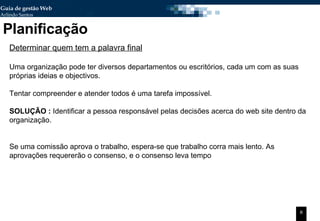 Planificação Determinar quem tem a palavra final Uma organização pode ter diversos departamentos ou escritórios, cada um com as suas próprias ideias e objectivos. Tentar compreender e atender todos é uma tarefa impossível. SOLUÇÃO :  Identificar a pessoa responsável pelas decisões acerca do web site dentro da organização. Se uma comissão aprova o trabalho, espera-se que trabalho corra mais lento. As aprovações requererão o consenso, e o consenso leva tempo 