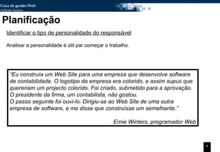 Planificação Identificar o tipo de personalidade do responsável Analisar a personalidade é útil par começar o trabalho. “ Eu construía um Web Site para uma empresa que desenvolve software de contabilidade. O logotipo da empresa era colorido, e assim supus que quereriam um projecto colorido. Foi criado, submetido para a aprovação. O presidente da firma, um contabilista, não gostou.  O passo seguinte foi ouvi-lo. Dirigiu-se ao Web Site de uma outra empresa de software, e me disse que construísse um semelhante.” Ernie Winters, programador Web 