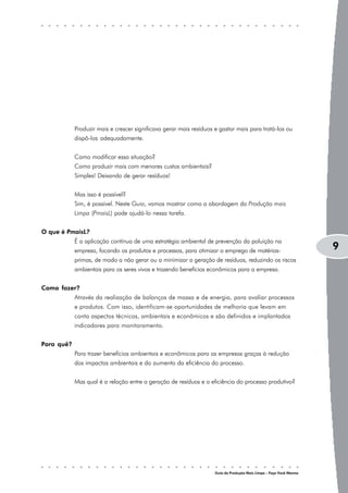 Produzir mais e crescer significava gerar mais resíduos e gastar mais para tratá-los ou
            dispô-los adequadamente.


            Como modificar essa situação?
            Como produzir mais com menores custos ambientais?
            Simples! Deixando de gerar resíduos!


            Mas isso é possível?
            Sim, é possível. Neste Guia, vamos mostrar como a abordagem da Produção mais
            Limpa (PmaisL) pode ajudá-lo nessa tarefa.


O que é PmaisL?
            É a aplicação contínua de uma estratégia ambiental de prevenção da poluição na
            empresa, focando os produtos e processos, para otimizar o emprego de matérias-                          9
            primas, de modo a não gerar ou a minimizar a geração de resíduos, reduzindo os riscos
            ambientais para os seres vivos e trazendo benefícios econômicos para a empresa.


Como fazer?
            Através da realização de balanços de massa e de energia, para avaliar processos
            e produtos. Com isso, identificam-se oportunidades de melhoria que levam em
            conta aspectos técnicos, ambientais e econômicos e são definidos e implantados
            indicadores para monitoramento.


Para quê?
            Para trazer benefícios ambientais e econômicos para as empresas graças à redução
            dos impactos ambientais e do aumento da eficiência do processo.


            Mas qual é a relação entre a geração de resíduos e a eficiência do processo produtivo?




                                                                    Guia da Produção Mais Limpa – Faça Você Mesmo
 