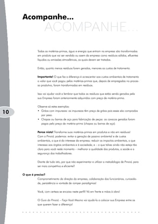 Acompanhe...
                    ACOMPANHE...
               Todas as matérias-primas, água e energia que entram na empresa são transformadas
               em produto que vai ser vendido ou saem da empresa como resíduos sólidos, efluentes
               líquidos ou emissões atmosféricas, os quais devem ser tratados.


               Então, quanto menos resíduos forem gerados, menores os custos de tratamento.


               Importante! O que faz a diferença é acrescentar aos custos ambientais de tratamento
               o valor que você pagou pelas matérias-primas que, depois de empregadas no proces-
               so produtivo, foram transformadas em resíduos.


               Isso vai ajudar você a lembrar que todos os resíduos que estão sendo gerados pela
               sua Empresa foram anteriormente adquiridos com preço de matéria-prima.


               Observe só estes exemplos:
               • Grãos com impurezas: as impurezas têm preço de grãos pois esses são comprados
10                por peso.
               • Chapas ou barras de aço para fabricação de peças: os cavacos gerados foram
                  pagos pelo preço de matéria-prima (chapas ou barras de aço).


               Pense nisto! Transforme suas matérias-primas em produtos e não em resíduos!
               Com a PmaisL podemos: evitar a geração de passivo ambiental e de custos
               ambientais, o que é do interesse da empresa; reduzir os impactos ambientais, o que
               interessa aos órgãos ambientais e à sociedade; e – o que talvez ainda não esteja tão
               claro para você neste momento – melhorar a qualidade dos produtos, a saúde e a
               segurança dos trabalhadores.


               Diante de tudo isto, por que não experimentar e utilizar a metodologia de PmaisL para
               ser mais competitivo e eficiente?


     O que é preciso?
               Comprometimento da direção da empresa, colaboração dos funcionários, curiosida-
               de, persistência e vontade de romper paradigmas!


               Você, com certeza se encaixa neste perfil! Vá em frente e mãos à obra!


               O Guia da PmaisL – Faça Você Mesmo vai ajudá-lo a colocar sua Empresa entre as
               que querem fazer a diferença!
 