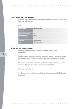 Qual é e onde fica a sua Empresa?
               A empresa que utilizaremos como exemplo é do setor metal-mecânico e produz gabi-
               netes para computadores.


               Então:




     O que você tem em sua Empresa?
               Pessoas, o processo produtivo e os produtos que são gerados, certo?
               Quase certo!
12
               Você tem pessoas, o processo produtivo, os produtos gerados e os resíduos (sólidos,
               líquidos e gasosos) que, na maior parte das vezes, não são inerentes ao processo.


               Para realizar qualquer tipo de trabalho, você precisa de pessoas e precisa que elas
               colaborem. E para colaborar elas precisam estar sensibilizadas.


               Na PmaisL não é diferente.


               Um Cronograma de Atividades o auxiliará na realização das suas TAREFAS daqui
               para frente.
 