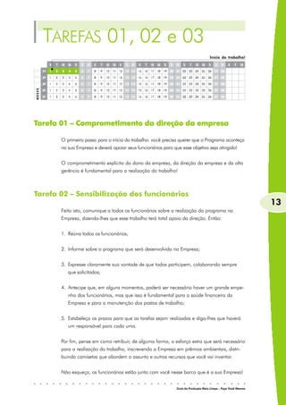 TAREFAS 01, 02 e 03
                                                                                    Início do trabalho!




Tarefa 01 – Comprometimento da direção da empresa

       O primeiro passo para o início do trabalho: você precisa querer que o Programa aconteça
       na sua Empresa e deverá apoiar seus funcionários para que esse objetivo seja atingido!


       O comprometimento explícito do dono da empresa, da direção da empresa e da alta
       gerência é fundamental para a realização do trabalho!



Tarefa 02 – Sensibilização dos funcionários
                                                                                                               13
       Feito isto, comunique a todos os funcionários sobre a realização do programa na
       Empresa, dizendo-lhes que esse trabalho terá total apoio da direção. Então:


       1. Reúna todos os funcionários;


       2. Informe sobre o programa que será desenvolvido na Empresa;


       3. Expresse claramente sua vontade de que todos participem, colaborando sempre
          que solicitados;


       4. Antecipe que, em alguns momentos, poderá ser necessário haver um grande empe-
          nho dos funcionários, mas que isso é fundamental para a saúde financeira da
          Empresa e para a manutenção dos postos de trabalho;


       5. Estabeleça os prazos para que as tarefas sejam realizadas e diga-lhes que haverá
          um responsável para cada uma.


       Por fim, pense em como retribuir, de alguma forma, o esforço extra que será necessário
       para a realização do trabalho, inscrevendo a Empresa em prêmios ambientais, distri-
       buindo camisetas que abordem o assunto e outros recursos que você vai inventar.


       Não esqueça, os funcionários estão junto com você nesse barco que é a sua Empresa!


                                                               Guia da Produção Mais Limpa – Faça Você Mesmo
 