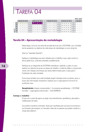 TAREFA 04
                                                                                           Estou aqui!




     Tarefa 04 – Apresentação da metodologia

               Nesta etapa, inicia-se uma série de reuniões técnicas com o ECOTIME, com a finalida-
               de de apresentar os objetivos de cada etapa da metodologia e como atingi-los.


               Você vai “aprender fazendo”!


               Explique a metodologia que será utilizada para o trabalho e que, após concluir a
               leitura deste Guia, você terá entendido completamente.


16             Verifique se os integrantes do ECOTIME entenderam, pedindo a cada um para
               explicar ao restante do grupo as etapas do trabalho, e obtenha deles o comprometi-
               mento com relação aos tempos que serão determinados para a execução e
               finalização de cada atividade.


               Comunique também que cada atividade exigirá interação entre os setores, para a
               busca das informações necessárias. Explique que o organograma funcional vai
               auxiliá-los nisso.


               Recapitulando: direção comprometida + funcionários sensibilizados + ECOTIME
               formado + organograma estruturado = SUA EMPRESA!


     Começa o trabalho!
               O que vem a partir de agora vai exigir mais entendimento, persistência, discussão e
               colaboração de todos.


               Sua tarefa é mantê-los motivados. Você quer resultados para que seus funcionários e
               sua Empresa permaneçam no mercado e eles são as pessoas que podem ajudá-lo a
               atingir esse objetivo!
 