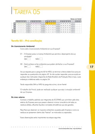 TAREFA 05
                                                                                        Vamos em frente!




Tarefa 05 – Pré-avaliação

Do Licenciamento Ambiental
          Como está o Licenciamento Ambiental em sua Empresa?


          01 - A Empresa possui a Licença Ambiental que permite o desempenho de sua
               atividade?
               SIM             NÃO


          02 - Você conhece as leis ambientais que podem até fechar a sua Empresa?
               SIM             NÃO                                                                               17
          Se sua resposta para a pergunta 02 foi NÃO, ao terminar a leitura deste Guia procure
          responder ao questionário da página 49. Se não souber responder, procure ajuda em
          qualquer das instituições integrantes da Rede Brasileira de Produção Mais Limpa, cujos
          endereços e telefones estão na página 54.


          Tendo respondido SIM ou NÃO às perguntas acima, vá em frente!


          O trabalho de PmaisL pode ser realizado qualquer que seja a situação ambiental
          de sua Empresa.


Da área externa
          Comece o trabalho pedindo aos integrantes do ECOTIME que caminhem pela área
          externa da Empresa para que possam observar e tomar consciência de todos os
          resíduos sólidos, efluentes líquidos e emissões atmosféricas que são gerados.


          Peça-lhes que observem os impactos ambientais causados pela Empresa e como os
          resíduos se apresentam dentro das “lixeiras”: se misturados ou separados.


          Essas observações serão importantes nas etapas seguintes.




                                                                 Guia da Produção Mais Limpa – Faça Você Mesmo
 