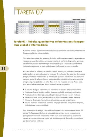 TAREFA 07
                                                                                 Continuamos firmes!




     Tarefa 07 – Tabelas quantitativas referentes aos fluxogra-
     mas Global e Intermediário

            A próxima tarefa é o preenchimento dos dados quantitativos nas tabelas referentes aos
            fluxogramas Global e Intermediário.


            O objetivo dessa etapa é a obtenção de dados e informações que estão registrados em
            notas de compras de matérias-primas, de material de escritório, de produtos químicos,
            de alimentos (no caso de refeitório) e em contas de água e notas de quantidades de
            resíduos transportados, as quais poderão estar na Empresa ou com o contador.
22
            Você vai utilizar as informações listadas a seguir, tanto agora, momento em que os
            dados podem ser estimados, quanto na etapa de realização dos balanços de massa e
            energia, mostrada mais adiante. As informações que você vai recolher são: consumo
            de água, vazão de efluente líquido, resíduos sólidos, matérias-primas e consumo de
            energia. Algumas poderão não estar disponíveis nas notas de compra. Nesse caso,
            você terá que fazer medições. Veja o material de que vai precisar:


            • Consumo de água: hidrômetro, ou horímetro, ou balde e relógio/cronômetro;
            • Vazão de efluente líquido: medidor de vazão ou balde e relógio/cronômetro;
            • Resíduos sólidos: balança adequada para as quantidades a serem medidas;
            • Matérias-primas: balança adequada para as quantidades a serem medidas;
            • Consumo de energia: horímetro, analisador de energia, amperímetro;
            • Outros materiais necessários: planilhas em papel definidas pela própria empresa,
               calculadora e muita criatividade.


            Para a avaliação da energia consumida na Empresa, são importantes as últimas 12
            contas. Verifique estes três itens: a adequação do contrato com a concessionária
            (tarifação convencional, horosazonal verde, azul – qual o seu caso?); o consumo
            mensal; e o aparecimento de multas por ultrapassagem de demanda contratada ou
            por baixo fator de potência.
 