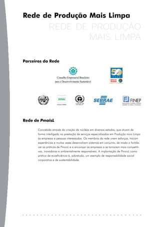 Rede de Produção Mais Limpa
               REDE DE PRODUÇÃO
                       MAIS LIMPA

Parceiros da Rede




Rede de PmaisL

       Concebida através da criação de núcleos em diversos estados, que atuam de
       forma interligada na prestação de serviços especializados em Produção mais Limpa
       às empresas e pessoas interessadas. Os membros da rede unem esforços, trocam
       experiências e muitas vezes desenvolvem sistemas em conjunto, de modo a fortale-
       cer as práticas de PmaisL e a encorajar as empresas a se tornarem mais competiti-
       vas, inovadoras e ambientalmente responsáveis. A implantação de PmaisL como
       prática de ecoeficiência é, sobretudo, um exemplo de responsabilidade social
       corporativa e de sustentabilidade.
 