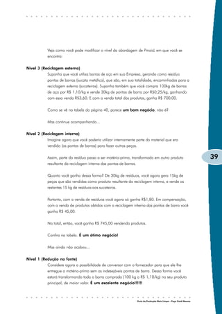 Veja como você pode modificar o nível da abordagem de PmaisL em que você se
           encontra:


Nível 3 (Reciclagem externa)
           Suponha que você utiliza barras de aço em sua Empresa, gerando como resíduo
           pontas de barras (sucata metálica), que são, em sua totalidade, encaminhadas para a
           reciclagem externa (sucateiros). Suponha também que você compra 100kg de barras
           de aço por R$ 1,10/kg e vende 30kg de pontas de barra por R$0,25/kg, ganhando
           com essa venda R$3,60. E com a venda total dos produtos, ganha R$ 700,00.


           Como se vê na tabela da página 40, parece um bom negócio, não é?


           Mas continue acompanhando...


Nível 2 (Reciclagem interna)
           Imagine agora que você poderia utilizar internamente parte do material que era
           vendido (as pontas de barras) para fazer outras peças.


           Assim, parte do resíduo passa a ser matéria-prima, transformada em outro produto                         39
           resultante da reciclagem interna das pontas de barras.


           Quanto você ganha dessa forma? De 30kg de resíduos, você agora gera 15kg de
           peças que são vendidas como produto resultante da reciclagem interna, e vende os
           restantes 15 kg de resíduos aos sucateiros.


           Portanto, com a venda de resíduos você agora só ganha R$1,80. Em compensação,
           com a venda de produtos obtidos com a reciclagem interna das pontas de barra você
           ganha R$ 45,00.


           No total, então, você ganha R$ 745,00 vendendo produtos.


           Confira na tabela. É um ótimo negócio!


           Mas ainda não acabou...


Nível 1 (Redução na fonte)
           Considere agora a possibilidade de conversar com o fornecedor para que ele lhe
           entregue a matéria-prima sem as indesejáveis pontas de barra. Dessa forma você
           estará transformando toda a barra comprada (100 kg a R$ 1,10/kg) no seu produto
           principal, de maior valor. É um excelente negócio!!!!!!



                                                                    Guia da Produção Mais Limpa – Faça Você Mesmo
 