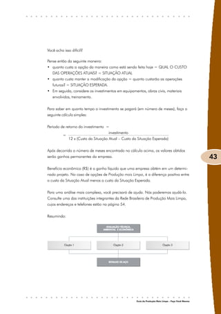 Você acha isso difícil?

Pense então da seguinte maneira:
• quanto custa a opção da maneira como está sendo feita hoje = QUAL O CUSTO
   DAS OPERAÇÕES ATUAIS? = SITUAÇÃO ATUAL
• quanto custa manter a modificação da opção = quanto custarão as operações
   futuras? = SITUAÇÃO ESPERADA.
• Em seguida, considere os investimentos em equipamentos, obras civis, materiais
   envolvidos, treinamento.


Para saber em quanto tempo o investimento se pagará (em número de meses), faça o
seguinte cálculo simples:


Período de retorno do investimento =
                                     investimento
          =
              12 x (Custo da Situação Atual – Custo da Situação Esperada)


Após decorrido o número de meses encontrado no cálculo acima, os valores obtidos
serão ganhos permanentes da empresa.                                                                  43
Benefício econômico (R$) é o ganho líquido que uma empresa obtém em um determi-
nado projeto. No caso de opções de Produção mais Limpa, é a diferença positiva entre
o custo da Situação Atual menos o custo da Situação Esperada.


Para uma análise mais complexa, você precisará de ajuda. Nós poderemos ajudá-lo.
Consulte uma das instituições integrantes da Rede Brasileira de Produção Mais Limpa,
cujos endereços e telefones estão na página 54.


Resumindo:




                                                      Guia da Produção Mais Limpa – Faça Você Mesmo
 