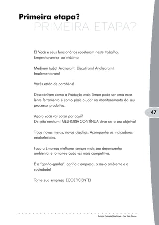 Primeira etapa?
   PRIMEIRA ETAPA?
   É! Você e seus funcionários apostaram neste trabalho.
   Empenharam-se ao máximo!

   Mediram tudo! Avaliaram! Discutiram! Analisaram!
   Implementaram!

   Vocês estão de parabéns!

   Descobriram como a Produção mais Limpa pode ser uma exce-
   lente ferramenta e como pode ajudar no monitoramento do seu
   processo produtivo.
                                                                                           47
   Agora você vai parar por aqui?
   De jeito nenhum! MELHORIA CONTÍNUA deve ser o seu objetivo!

   Trace novas metas, novos desafios. Acompanhe os indicadores
   estabelecidos.

   Faça a Empresa melhorar sempre mais seu desempenho
   ambiental e tornar-se cada vez mais competitiva.

   É o “ganha-ganha“: ganha a empresa, o meio ambiente e a
   sociedade!

   Torne sua empresa ECOEFICIENTE!




                                           Guia da Produção Mais Limpa – Faça Você Mesmo
 