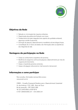 Objetivos da Rede

       • Redução ou minimização dos impactos ambientais;
       • Disseminação das práticas de Produção mais Limpa;
       • Fortalecimento de ações integradas entre aspectos de qualidade ambiental,
          segurança e saúde ocupacional;
       • Promoção da pesquisa, desenvolvimento e transferência de tecnologias limpas;
       • Consolidação de um banco de dados e de informações sobre as experiências
          dos integrantes da rede.



Vantagens da participação na Rede

       • Acesso ao conhecimento e experiência de parceiros;
       • Benefícios em programas contínuos de pesquisa e desenvolvimento por meio de
          programas de treinamento;
       • Acesso a importantes parceiros comerciais;
       • Acesso à divulgação institucional em nível nacional e internacional.



Informações e como participar

       Para consultas, informações e serviços fale conosco.
       www.pmaisl.com.br


       CEBDS – Conselho Empresarial Brasileiro para o Desenvolvimento Sustentável
       Av. das Américas 1155 / 608 – Barra da Tijuca
       Rio de Janeiro/RJ – CEP: 22631-000
       Tel: (21) 2493-9004 e 2439-9218
       e-mail: cebds@cebds.com – www.cebds.com
 