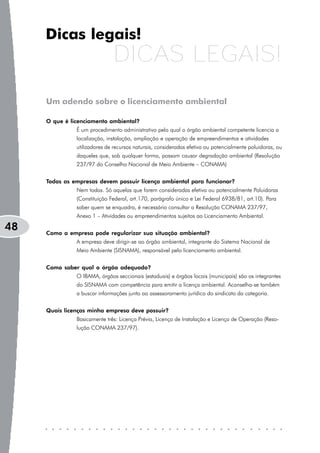 Dicas legais!
                              DICAS LEGAIS!
     Um adendo sobre o licenciamento ambiental

     O que é licenciamento ambiental?
               É um procedimento administrativo pelo qual o órgão ambiental competente licencia a
               localização, instalação, ampliação e operação de empreendimentos e atividades
               utilizadores de recursos naturais, consideradas efetiva ou potencialmente poluidoras, ou
               daqueles que, sob qualquer forma, possam causar degradação ambiental (Resolução
               237/97 do Conselho Nacional de Meio Ambiente – CONAMA)


     Todas as empresas devem possuir licença ambiental para funcionar?
               Nem todas. Só aquelas que forem consideradas efetiva ou potencialmente Poluidoras
               (Constituição Federal, art.170, parágrafo único e Lei Federal 6938/81, art.10). Para
               saber quem se enquadra, é necessário consultar a Resolução CONAMA 237/97,
               Anexo 1 – Atividades ou empreendimentos sujeitos ao Licenciamento Ambiental.

48   Como a empresa pode regularizar sua situação ambiental?
               A empresa deve dirigir-se ao órgão ambiental, integrante do Sistema Nacional de
               Meio Ambiente (SISNAMA), responsável pelo licenciamento ambiental.


     Como saber qual o órgão adequado?
               O IBAMA, órgãos seccionais (estaduais) e órgãos locais (municipais) são os integrantes
               do SISNAMA com competência para emitir a licença ambiental. Aconselha-se também
               a buscar informações junto ao assessoramento jurídico do sindicato da categoria.


     Quais licenças minha empresa deve possuir?
               Basicamente três: Licença Prévia, Licença de Instalação e Licença de Operação (Reso-
               lução CONAMA 237/97).
 
