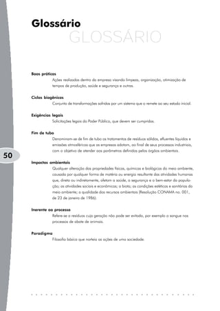 Glossário
                          GLOSSÁRIO

     Boas práticas
                Ações realizadas dentro da empresa visando limpeza, organização, otimização de
                tempos de produção, saúde e segurança e outras.


     Ciclos biogênicos
                Conjunto de transformações sofridas por um sistema que o remete ao seu estado inicial.


     Exigências legais
                Solicitações legais do Poder Público, que devem ser cumpridas.


     Fim de tubo
                Denominam-se de fim de tubo os tratamentos de resíduos sólidos, efluentes líquidos e
                emissões atmosféricas que as empresas adotam, ao final de seus processos industriais,
                com o objetivo de atender aos parâmetros definidos pelos órgãos ambientais.
50
     Impactos ambientais
                Qualquer alteração das propriedades físicas, químicas e biológicas do meio ambiente,
                causada por qualquer forma de matéria ou energia resultante das atividades humanas
                que, direta ou indiretamente, afetam a saúde, a segurança e o bem-estar da popula-
                ção; as atividades sociais e econômicas; a biota; as condições estéticas e sanitárias do
                meio ambiente; a qualidade dos recursos ambientais (Resolução CONAMA no. 001,
                de 23 de janeiro de 1986).


     Inerente ao processo
                Refere-se a resíduos cuja geração não pode ser evitada, por exemplo o sangue nos
                processos de abate de animais.


     Paradigma
                Filosofia básica que norteia as ações de uma sociedade.
 