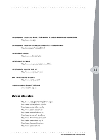 ENVIRONMENTAL PROTECTION AGENCY (EPA)/Agência de Proteção Ambiental dos Estados Unidos
            http://www.epa.gov


ENVIRONMENTAL POLLUTION PREVENTION PROJECT (EP3) – EPA/Enviro$en$e
            http://es.epa.gov/ep3/ep3.html


ENVIRONMENT CANADA
            http://www.ns.doe.ca/epb/


ENVIRONMENT AUSTRALIA
            http://www.erin.gov.au/net/environet.html


ENVIRONMENTAL INDUSTRY WEB SITE
                                                                                                                 53
            http://www.enviroindustry.com


IVAM ENVIRONMENTAL RESEARCH
            http://www.ivambv.uva.nl


FUNDAÇÃO CARLOS ALBERTO VANZOLINI
            www.vanzolini.org.br



Outros sites úteis

            http://www.produçãomaislimpabrasil.org.br
            http://www.ambientebrasil.com.br
            http://www.ambiental-e.com.br
            http://www.reciclaveis.com.br
            http://www.aguaonline.com.br
            http://www.lsi.usp.br/~prodlimp
            http://www.cleanerproduction.com
            http://www.greenpeace.org.br
            http://www.chegapoluicao.org
            http://www.greenprofit.net



                                                                 Guia da Produção Mais Limpa – Faça Você Mesmo
 