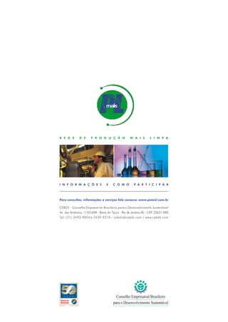 R E D E       D E      P R O D U Ç Ã O              M A I S        L I M P A




I N F O R M A Ç Õ E S             E    C O M O         P A R T I C I P A R



Para consultas, informações e serviços fale conosco: www.pmaisl.com.br

CEBDS - Conselho Empresarial Brasileiro para o Desenvolvimento Sustentável
Av. das Américas, 1155/608 - Barra da Tijuca - Rio de Janeiro/RJ - CEP: 22631-000
Tel: (21) 2493.9004 e 2439.9218 / cebds@cebds.com / www.cebds.com




   A N O S                               Conselho Empresarial Brasileiro
                                       para o Desenvolvimento Sustentável
 