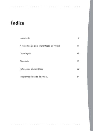 Índice


    Introdução                                  7


    A metodologia para implantação de PmaisL   11


    Dicas legais                               48


    Glossário                                  50


    Referências bibliográficas                 52


    Integrantes da Rede de PmaisL              54
 
