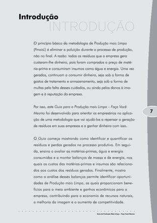 Introdução
            INTRODUÇÃO
   O princípio básico da metodologia de Produção mais Limpa
   (PmaisL) é eliminar a poluição durante o processo de produção,
   não no final. A razão: todos os resíduos que a empresa gera
   custaram-lhe dinheiro, pois foram comprados a preço de maté-
   ria-prima e consumiram insumos como água e energia. Uma vez
   gerados, continuam a consumir dinheiro, seja sob a forma de
   gastos de tratamento e armazenamento, seja sob a forma de
   multas pela falta desses cuidados, ou ainda pelos danos à ima-
   gem e à reputação da empresa.


   Por isso, este Guia para a Produção mais Limpa – Faça Você
   Mesmo foi desenvolvido para orientar os empresários na aplica-                          7
   ção de uma metodologia que vai ajudá-los a repensar a geração
   de resíduos em suas empresas e a ganhar dinheiro com isso.


   O Guia começa mostrando como identificar e quantificar os
   resíduos e perdas gerados no processo produtivo. Em segui-
   da, ensina a avaliar as matérias-primas, água e energia
   consumidas e a montar balanços de massa e de energia, nos
   quais os custos das matérias-primas e insumos são relaciona-
   dos aos custos dos resíduos gerados. Finalmente, mostra
   como a análise desses balanços permite identificar oportuni-
   dades de Produção mais Limpa, as quais proporcionam bene-
   fícios para o meio ambiente e ganhos econômicos para a
   empresa, contribuindo para a economia de recursos naturais,
   a melhoria da imagem e o aumento de competitividade.


                                           Guia da Produção Mais Limpa – Faça Você Mesmo
 