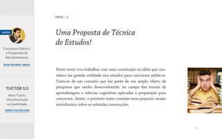 11
Neste texto vou trabalhar com uma construção ou idéia que con-
sidero ter grande utilidade nos estudos para concursos públicos.
Trata-se de um conceito que faz parte de um amplo objeto de
pesquisas que venho desenvolvendo, no campo das teorias da
aprendizagem e ciências cognitivas aplicadas à preparação para
concursos. Assim, o presente texto consiste num pequeno ensaio
introdutório sobre as referidas construções.
Uma Proposta de Técnica
de Estudos!
TEXTO | 2
visite:
Concursos Públicos
e Preparação de
Alto Rendimento
blog do prof. neiva
Novo Tuctor.
Uma Revolução
na Usabilidade.
www.tuctor.com
TUCTOR 3.0
 