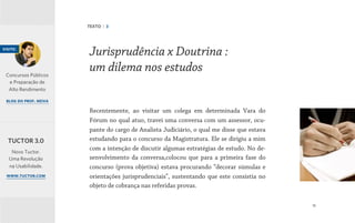 18
Recentemente, ao visitar um colega em determinada Vara do
Fórum no qual atuo, travei uma conversa com um assessor, ocu-
pante do cargo de Analista Judiciário, o qual me disse que estava
estudando para o concurso da Magistratura. Ele se dirigiu a mim
com a intenção de discutir algumas estratégias de estudo. No de-
senvolvimento da conversa,colocou que para a primeira fase do
concurso (prova objetiva) estava procurando “decorar súmulas e
orientações jurisprudenciais”, sustentando que este consistia no
objeto de cobrança nas referidas provas.
Jurisprudência x Doutrina :
um dilema nos estudos
TEXTO | 3
visite:
Concursos Públicos
e Preparação de
Alto Rendimento
blog do prof. neiva
Novo Tuctor.
Uma Revolução
na Usabilidade.
www.tuctor.com
TUCTOR 3.0
 