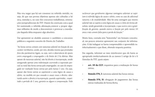 Não vou negar que há um consenso no referido sentido, ou
seja, de que nas provas objetivas apenas são cobradas a lei
seca, súmulas e, no caso dos concursos trabalhistas, orienta-
ções jurisprudenciais do TST. Diante da convicção com a qual
foi sustentada a referida afirmação,comecei a propor algu-
mas reflexões de modo a desconstruir e provocar a reavalia-
ção daquela idéia enquanto algo absoluto.
Daí apresentei ao aludido assessor e candidato a concursos
públicos o seguinte conceito do Direito do Trabalho:
“As horas extras contam com natureza salarial em função do seu
caráter retributivo, sendo, por isto, devidas mesmo que prestadas
fora dos parâmetros legais, ou seja, sem a observância de ajuste
entre empregado e empregador e do limite de 2 hs diárias. Mas
apesar da natureza salarial, não há direito à incorporação, sendo
assegurada apenas uma indenização ocorrendo a supressão par-
cial ou total das horas extras pelo empregador, no caso do empre-
gado ter realizado horas extras por pelo menos 1 ano. Ou seja,
apesar das horas extras se sujeitarem a uma lógica de causa e
efeito, na medida em que cessada a causa cessa o direito, afas-
tando assim o direito à incorporação, quando suprimidas , respei-
tado o período de 1 ano, garante-se algum a compensação. Vale
esclarecer que geralmente algumas vantagens salariais se sujei-
tam à referida lógica de causa e efeito, como no caso do adicional
noturno e de insalubridade. Mas há uma vantagem que mesmo
salarial não se sujeita a esta lógica de causa e e feito de forma ab-
soluta, sendo garantida a incorporação, o que ocorre com a grati-
ficação do gerente, quando exerce a função por pelo menos 10
anos e não comete falta para a perda da função.”
Muito bem, contada esta “historinha” em formato conceitu-
al, em poucos minutos apresentei um conjunto de informa-
ções. E daí indaguei se havia compreendido e apreendido in-
telectualmente o que disse, obtendo resposta positiva.
Em seguida, informei ao meu interlocutor que ele havia se
apropriado intelectualmente de ao menos 1 artigo de lei e 6
Súmulas do TST, quais sejam:
• art. 59 da CLT: requisitos para a realização de horas
extras;
• Súmula 376, I: natureza salarial das horas extras;
• Súmula 376, II: obrigação de pagamento das horas
extras realizadas de forma ilícita;
19
 