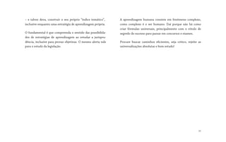 – e talvez deva, construir o seu próprio “índice temático”,
inclusive enquanto uma estratégia de aprendizagem própria.
O fundamental é que compreenda o sentido das possibilida-
des de estratégias de aprendizagem ao estudar a jurispru-
dência, inclusive para provas objetivas. O mesmo alerta vale
para o estudo da legislação.
A aprendizagem humana consiste em fenômeno complexo,
como complexo é o ser humano. Daí porque não há como
criar fórmulas universais, principalmente com o rótulo de
segredo do sucesso para passar em concursos e exames.
Procure buscar caminhos eficientes, seja crítico, rejeite as
universalizações absolutas e bom estudo!
22
 