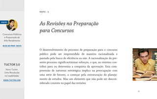 29
O desenvolvimento do processo de preparação para o concurso
público pode ser empreendido de maneira racionalizada e
pautado pela busca de eficiência ou não. A racionalização do pre-
sente processo significaotimizar esforços, o que, no mínimo con-
tribui para ou determina a conquista da aprovação. Esta com-
preensão de natureza estratégica implica na preocupação com
uma série de fatores, a começar pela estruturação do planeja-
mento de estudos. Mas um elemento que não pode ser descon-
siderado consiste no papel das revisões.
As Revisões na Preparação
para Concursos
TEXTO | 5
visite:
Concursos Públicos
e Preparação de
Alto Rendimento
blog do prof. neiva
Novo Tuctor.
Uma Revolução
na Usabilidade.
www.tuctor.com
TUCTOR 3.0
 