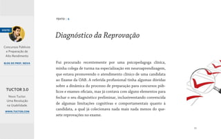 33
Fui procurado recentemente por uma psicopedagoga clínica,
minha colega de turma na especialização em neuroaprendizagem,
que estava promovendo o atendimento clínico de uma candidata
ao Exame da OAB. A referida profissional tinha algumas dúvidas
sobre a dinâmica do processo de preparação para concursos púb-
licos e exames oficiais, mas já contava com alguns elementos para
fechar o seu diagnóstico preliminar, inclusiveestando convencida
de algumas limitações cognitivas e comportamentais quanto à
candidata, a qual já colecionava nada mais nada menos do que-
sete reprovações no exame.
Diagnóstico da Reprovação
TEXTO | 6
visite:
Concursos Públicos
e Preparação de
Alto Rendimento
blog do prof. neiva
Novo Tuctor.
Uma Revolução
na Usabilidade.
www.tuctor.com
TUCTOR 3.0
 