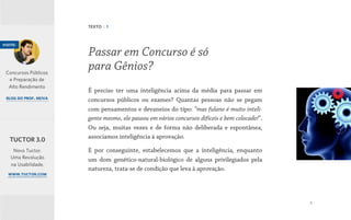 5
É preciso ter uma inteligência acima da média para passar em
concursos públicos ou exames? Quantas pessoas não se pegam
com pensamentos e devaneios do tipo: “mas fulano é muito inteli-
gente mesmo, ele passou em vários concursos difíceis e bem colocado!”.
Ou seja, muitas vezes e de forma não deliberada e espontânea,
associamos inteligência à aprovação.
E por conseguinte, estabelecemos que a inteligência, enquanto
um dom genético-natural-biológico de alguns privilegiados pela
natureza, trata-se de condição que leva à aprovação.
Passar em Concurso é só
para Gênios?
TEXTO | 1
visite:
Concursos Públicos
e Preparação de
Alto Rendimento
blog do prof. neiva
Novo Tuctor.
Uma Revolução
na Usabilidade.
www.tuctor.com
TUCTOR 3.0
 